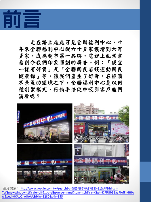 前言
　　走在路上處處可見全聯福利中心，十年來全聯福利中心從六十多家擴增到六百多家，成為超市第一品牌，電視上也常常看到令我們印象深刻的廣告，例：「便宜一樣有好貨」及「全聯國民省錢運動國民健康操」等，讓我們產生了好奇，在經濟不景氣的環境之下，全聯福利中心是以何種創業模式、行銷手法從中吸引客戶進門消費呢？