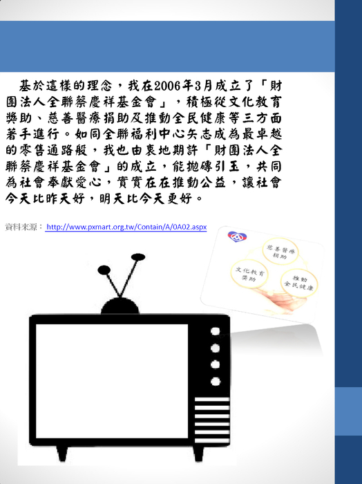 基於這樣的理念,我在2006年3月成立了「財團法人全聯蔡慶祥基金會」,積極從文化教育獎助、慈善醫療捐助及推動全民健康等三方面著手進行。如同全聯福利中心矢志成為最卓越的零售通路般,我也由衷地期許「財團法人全聯蔡慶祥基金會」的成立,能拋磚引玉,共同為社會奉獻愛心,實實在在推動公益,讓社會今天比昨天好,明天比今天更好。
基於這樣的理念,我在2006年3月成立了「財團法人全聯蔡慶祥基金會」,積極從文化教育獎助、慈善醫療捐助及推動全民健康等三方面著手進行。如同全聯福利中心矢志成為最卓越的零售通路般,我也由衷地期許「財團法人全聯蔡慶祥基金會」的成立,能拋磚引玉,共同為社會奉獻愛心,實實在在推動公益,讓社會今天比昨天好,明天比今天更好。