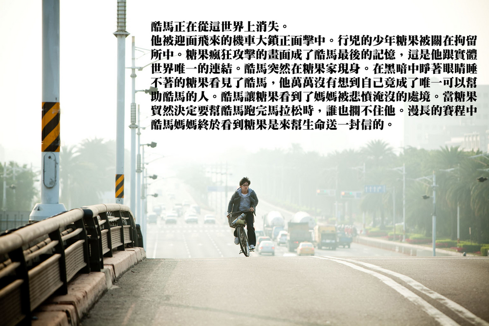 酷馬◎以特效製作方式創造出異次元的人物對話,基調幽默影像清新。透過影像”非說教”的敘事方式,讓觀眾融入徬徨少年時面臨的挑戰,溫暖的探討青少年對於生命的疑惑與性別的困擾。
◎稻田電影工作室多年來年致力栽培年輕偶像演員,本劇亦將啟用新進演員黃遠、鄭靚歆,為台灣影劇界灌注新血。
◎以馬拉松的劇情拉開觀眾的視野,以綿延蔚藍海岸線及翠綠山谷為背景,適時加入熱情的素人鄉親演員,在電影寬銀幕中充分展現台灣地貌之多樣性,創造以南台灣的驕陽烘焙出的暖色系電影。
◎稻田電影工作室2010年再度組合聲光音樂動畫優秀人才創作,繼續堅持說台灣的故事。
◎結尾的大型歌舞場面象徵樂觀、充滿希望的未來。
酷馬◎以特效製作方式創造出異次元的人物對話,基調幽默影像清新。透過影像”非說教”的敘事方式,讓觀眾融入徬徨少年時面臨的挑戰,溫暖的探討青少年對於生命的疑惑與性別的困擾。
◎稻田電影工作室多年來年致力栽培年輕偶像演員,本劇亦將啟用新進演員黃遠、鄭靚歆,為台灣影劇界灌注新血。
◎以馬拉松的劇情拉開觀眾的視野,以綿延蔚藍海岸線及翠綠山谷為背景,適時加入熱情的素人鄉親演員,在電影寬銀幕中充分展現台灣地貌之多樣性,創造以南台灣的驕陽烘焙出的暖色系電影。
◎稻田電影工作室2010年再度組合聲光音樂動畫優秀人才創作,繼續堅持說台灣的故事。
◎結尾的大型歌舞場面象徵樂觀、充滿希望的未來。