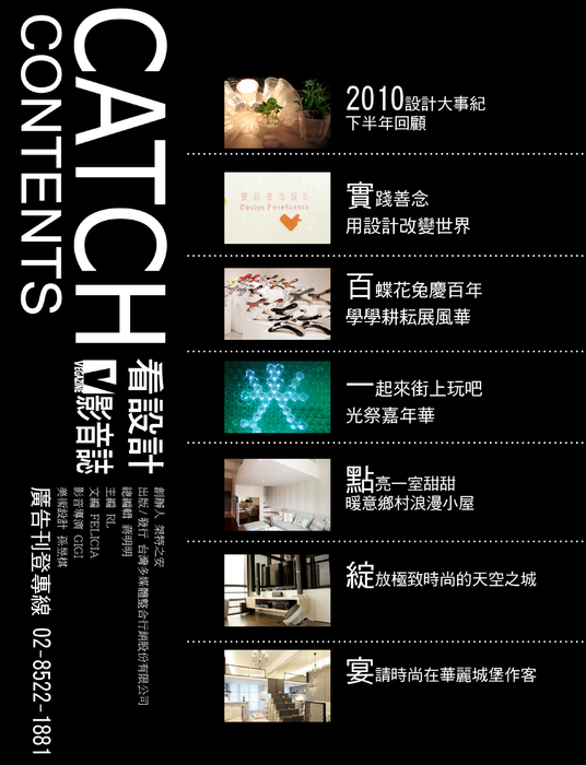 CATCH影音誌 創刊號
《封面主題》
2010設計大事紀 下半年回顧
實踐善念 用設計改變世界
百蝶花兔慶百年 學學耕耘展風華
一起來街上玩吧!光祭嘉年華
《空間大賞 十坪小宅倍增術》
點亮一室甜甜暖意鄉村浪漫小屋
綻放極致時尚的天空之城
宴請時尚在華麗城堡作客
《主題人物》
擊不退的頑石文創力量/程湘如
暗夜沉香中的一襲成熟奢靡/孫瑜鴻
《品牌故事》
價值 美學 簡單新生活
吹拂一陣孕育文藝時尚北藝風
《生活與建材》
訂製幸福 仰見美好生活景致
設計你的家 貼近生活零距離
守護健康 拒絕致癌毒害
CATCH影音誌 創刊號
《封面主題》
2010設計大事紀 下半年回顧
實踐善念 用設計改變世界
百蝶花兔慶百年 學學耕耘展風華
一起來街上玩吧!光祭嘉年華
《空間大賞 十坪小宅倍增術》
點亮一室甜甜暖意鄉村浪漫小屋
綻放極致時尚的天空之城
宴請時尚在華麗城堡作客
《主題人物》
擊不退的頑石文創力量/程湘如
暗夜沉香中的一襲成熟奢靡/孫瑜鴻
《品牌故事》
價值 美學 簡單新生活
吹拂一陣孕育文藝時尚北藝風
《生活與建材》
訂製幸福 仰見美好生活景致
設計你的家 貼近生活零距離
守護健康 拒絕致癌毒害