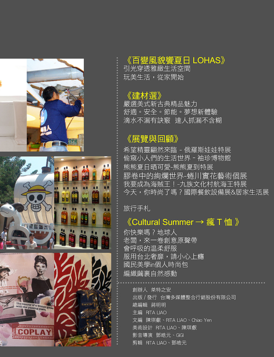 《百變風貌饗夏日LOHAS》
引光穿透雅緻生活空間
玩美生活,從家開始
《建材選》
嚴選美式新古典精品魅力
舒適。安全。節能。夢想新體驗
滴水不漏有訣竅 達人抓漏不含糊
《展覽與回顧》
希望精靈翩然來臨 - 俄羅斯娃娃特展
偷窺小人們的生活世界 – 袖珍博物館
熊熊夏日晒可愛-熊熊夏到特展
膠卷中的絢爛世界-蜷川實花藝術個展
我要成為海賊王!-九族文化村航海王特展
今天,你時尚了嗎?-國際餐飲設備展&居家生活展
旅行手札
《Cultural Summer → 瘋T恤 》
國民美學in個人時尚包
會呼吸的溫柔舒服
你快樂嗎?地球人
老闆,來一卷創意原聲帶
服用台北奢靡,請小心上癮
編織繭裹自然感動
《百變風貌饗夏日LOHAS》
引光穿透雅緻生活空間
玩美生活,從家開始
《建材選》
嚴選美式新古典精品魅力
舒適。安全。節能。夢想新體驗
滴水不漏有訣竅 達人抓漏不含糊
《展覽與回顧》
希望精靈翩然來臨 - 俄羅斯娃娃特展
偷窺小人們的生活世界 – 袖珍博物館
熊熊夏日晒可愛-熊熊夏到特展
膠卷中的絢爛世界-蜷川實花藝術個展
我要成為海賊王!-九族文化村航海王特展
今天,你時尚了嗎?-國際餐飲設備展&居家生活展
旅行手札
《Cultural Summer → 瘋T恤 》
國民美學in個人時尚包
會呼吸的溫柔舒服
你快樂嗎?地球人
老闆,來一卷創意原聲帶
服用台北奢靡,請小心上癮
編織繭裹自然感動