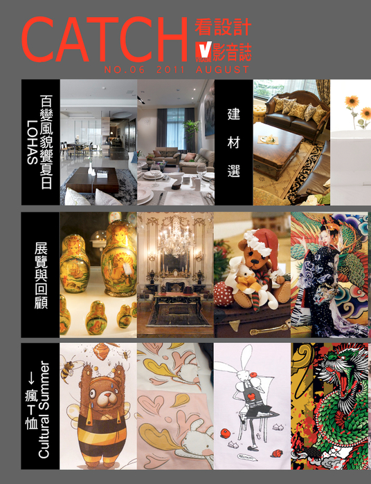 《百變風貌饗夏日LOHAS》
引光穿透雅緻生活空間
玩美生活,從家開始
《建材選》
嚴選美式新古典精品魅力
舒適。安全。節能。夢想新體驗
滴水不漏有訣竅 達人抓漏不含糊
《展覽與回顧》
希望精靈翩然來臨 - 俄羅斯娃娃特展
偷窺小人們的生活世界 – 袖珍博物館
熊熊夏日晒可愛-熊熊夏到特展
膠卷中的絢爛世界-蜷川實花藝術個展
我要成為海賊王!-九族文化村航海王特展
今天,你時尚了嗎?-國際餐飲設備展&居家生活展
旅行手札
《Cultural Summer → 瘋T恤 》
國民美學in個人時尚包
會呼吸的溫柔舒服
你快樂嗎?地球人
老闆,來一卷創意原聲帶
服用台北奢靡,請小心上癮
編織繭裹自然感動
《百變風貌饗夏日LOHAS》
引光穿透雅緻生活空間
玩美生活,從家開始
《建材選》
嚴選美式新古典精品魅力
舒適。安全。節能。夢想新體驗
滴水不漏有訣竅 達人抓漏不含糊
《展覽與回顧》
希望精靈翩然來臨 - 俄羅斯娃娃特展
偷窺小人們的生活世界 – 袖珍博物館
熊熊夏日晒可愛-熊熊夏到特展
膠卷中的絢爛世界-蜷川實花藝術個展
我要成為海賊王!-九族文化村航海王特展
今天,你時尚了嗎?-國際餐飲設備展&居家生活展
旅行手札
《Cultural Summer → 瘋T恤 》
國民美學in個人時尚包
會呼吸的溫柔舒服
你快樂嗎?地球人
老闆,來一卷創意原聲帶
服用台北奢靡,請小心上癮
編織繭裹自然感動